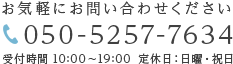 お気軽にお問い合わせください 050-5257-7634 受付時間 10:00～19:00 定休日：日曜・祝日