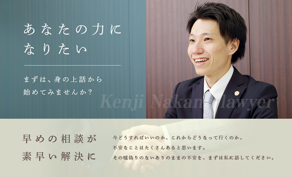 あなたの力になりたい まずは、身の上話から始めてみませんか？ 早めの相談が素早い解決に 今どうすればいいのか、これからどうなって行くのか、不安なことはたくさんあると思います。その嘘偽りのないありのままの不安を、まずは私に話してください。